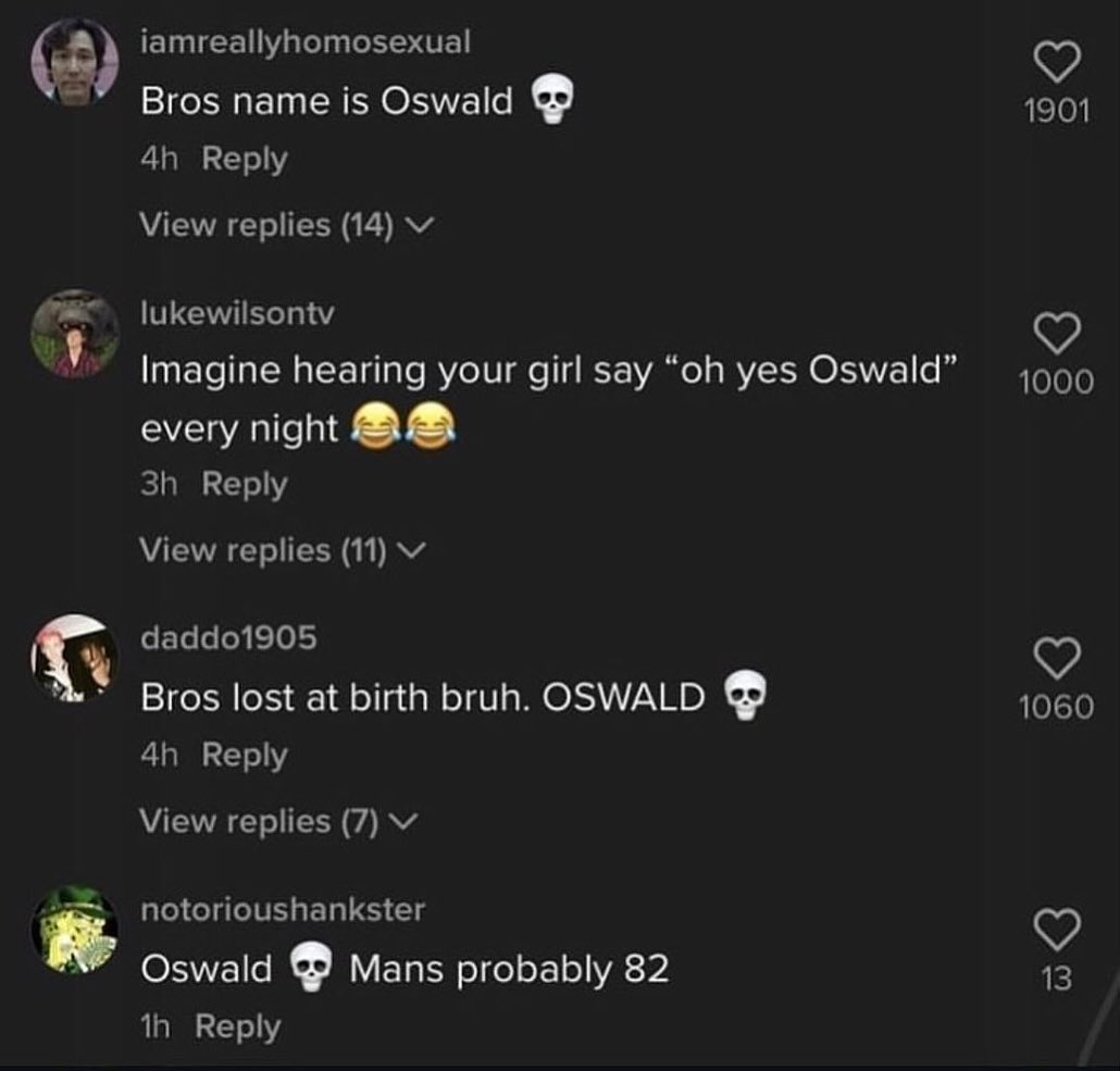 iamreallyhomosexual (4) Bros name is Oswald 1901 Reply View replies (14) lukewilsontv Imagine hearing your girl say yes Oswald’ 1000 every night Reply View replies (11) daddo1905 Bros lost at birth br