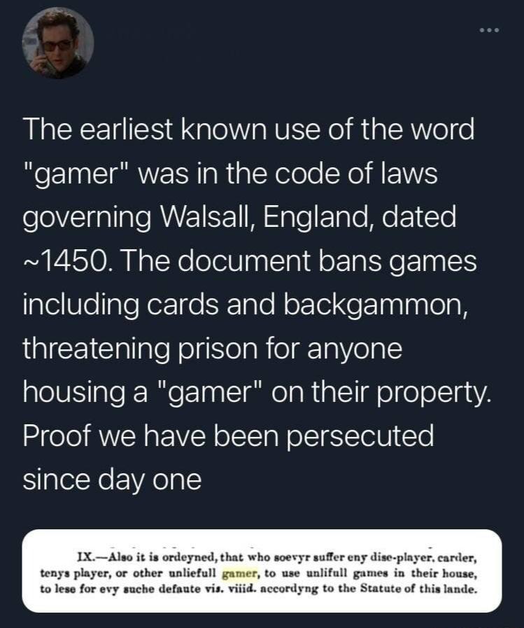 The earliest known use of the word "gamer" was in the code of laws governing Walsall, England, dated ~1450. The document bans games including cards and backgammon, threatening prison for anyone housin