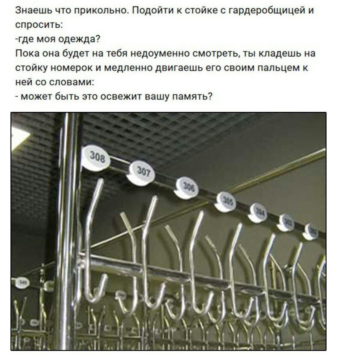 Знаешь что прикольно. Подойти к стойке с гардеробщицей и спросить: -где моя одежда? Пока она будет на тебя недоуменно смотреть, ты кладешь на стойку номерок и медленно двигаешь его своим пальцем к ней