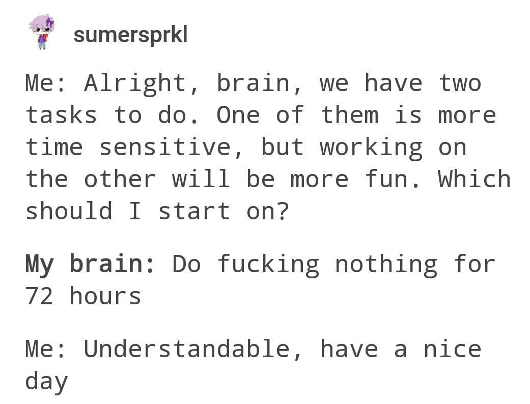 sumersprkl Me: Alright, brain, we have two tasks to One of them is more time sensitive, but working on the other will be more fun. Which Should I start on? My brain: fucking nothing for 72 hours Me: U