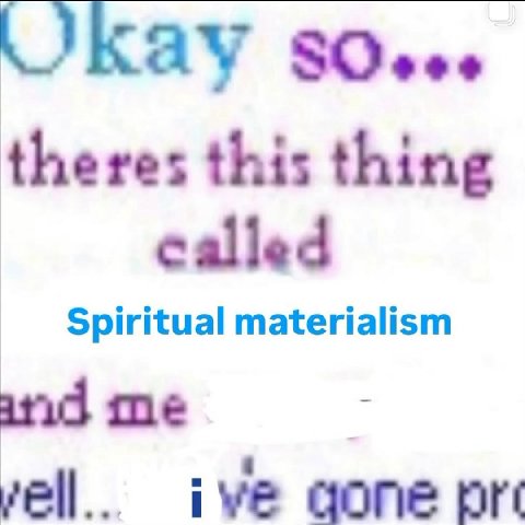 Kay theres this thing called Spiritual materialism me ive gone pre