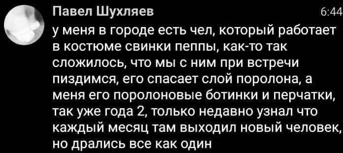Павел Шухляев 6.44 у меня в городе есть чел, который работает в костюме свинки пеппы, как-то так сложилось, что мы с ним при встречи пиздимся, его спасает слой поролона, а меня его поролоновые ботинки