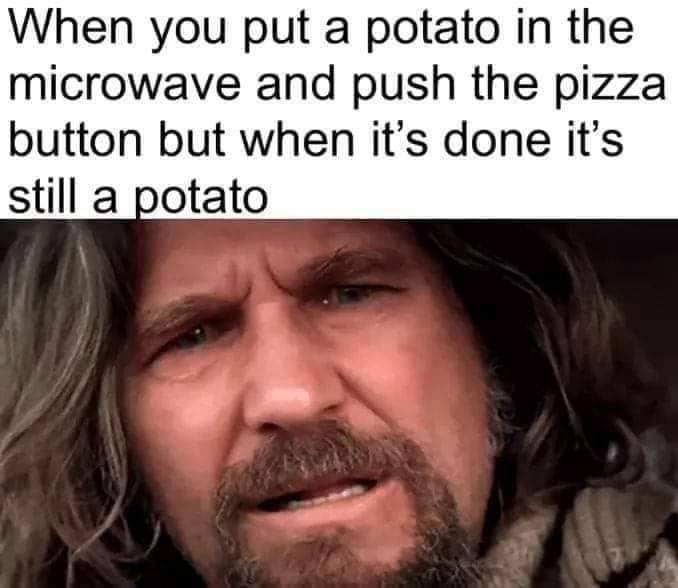 When you put a potato in the microwave and push the pizza button but when it’s done it’s still a potato