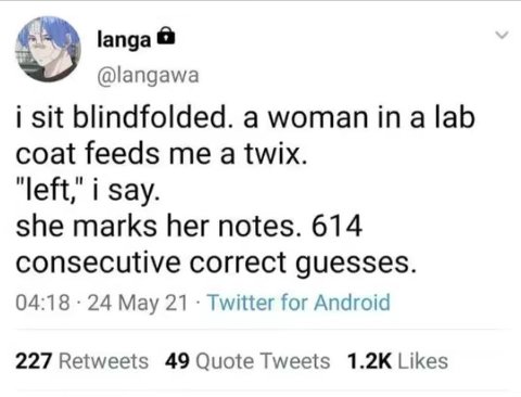 |апда @langawa i sit blindfolded. a woman in a lab coat feeds me a twix. left," i Say. she marks her notes. 614 consecutive correct guesses. 04:18 24 Мау 21 Twitter for Android 227 Retweets 49 Quote T