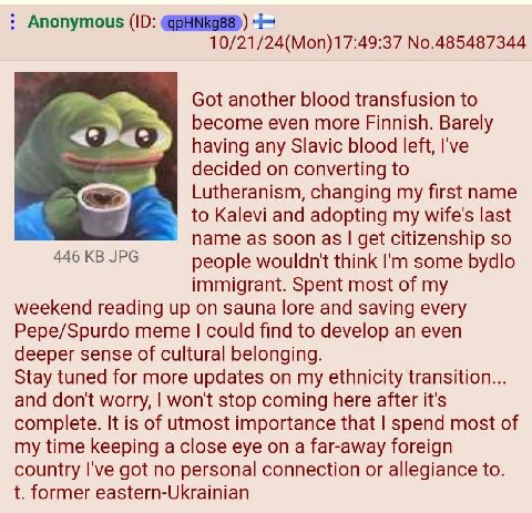 Anonymous 10/21/24(Mon)17:49:37 No.485487344 Got another blood transfusion to become even more Finnish. Barely having any Slavic blood left, I've decided on converting to Lutheranism, changing my firs