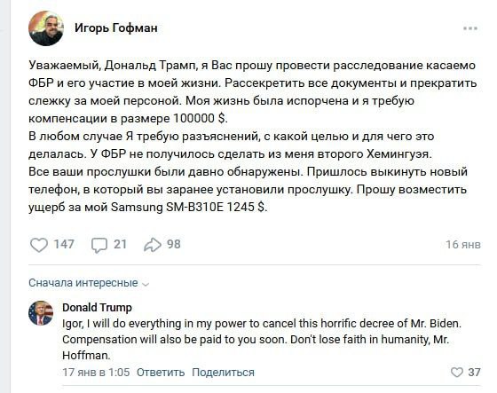 Игорь Гофман Уважаемый, Дональд Трамп, я Вас прошу провести расследование касаемо ФБР и его участие в моей жизни. Рассекретить все документы и прекратить слежку за моей персоной. Моя жизнь была испорч