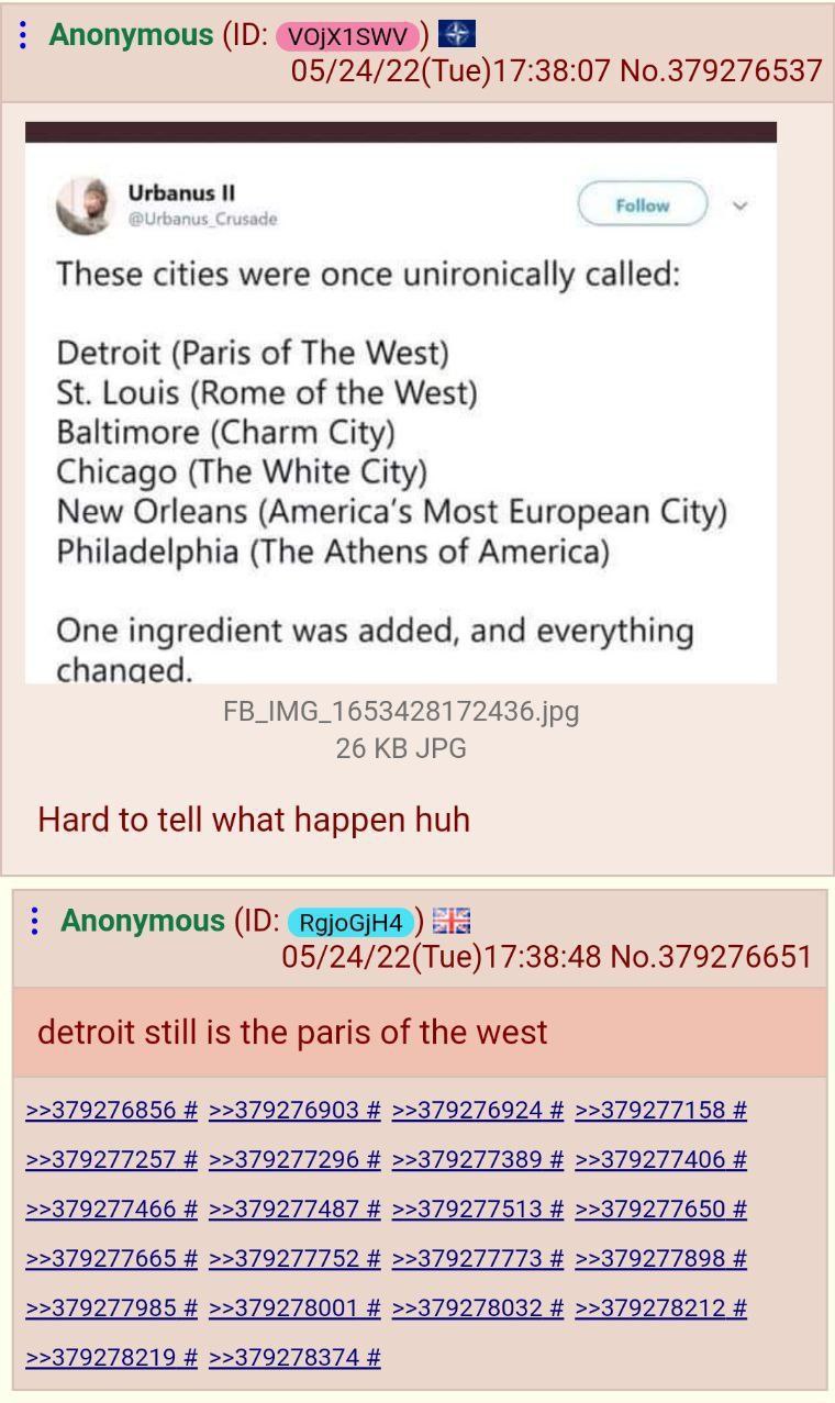 Anonymous 05/24/22(Tue)17:38:07 No.379276537 These cities were once unironically called: Detroit (Paris of The West) Louis (Rome of the West) Baltimore (Charm City) Chicago (The White City) New Orlean