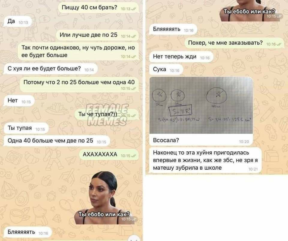 Пиццу 40 брать? или как 15 Да Бляяяяять Или лучше две по Похер, че мне заказывать? Так почти одинаково, ну чуть дороже, но ее будет больше Нет теперь жди С хуя ли ее будет больше? Сука Потому что 2 по