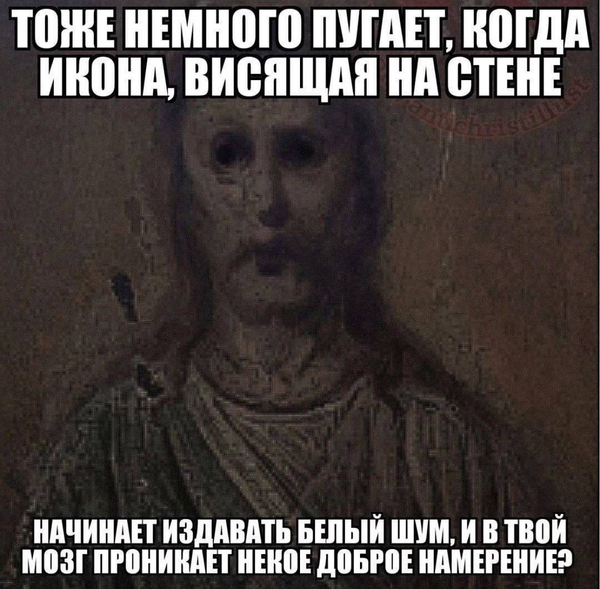 ТОЖЕ НЕМНОГО ПУГАЕТ, КОГДА ИКОНА, ВИСЯЩАЯ НА СТЕНЕ НАЧИНАЕТ ИЗДАВАТЬ БЕЛЫЙ ШУМ, И В ТВОЙ МОЗГ ПРОНИКАЕТ НЕКОЕ ДОБРОЕ НАМЕРЕНИЕ?