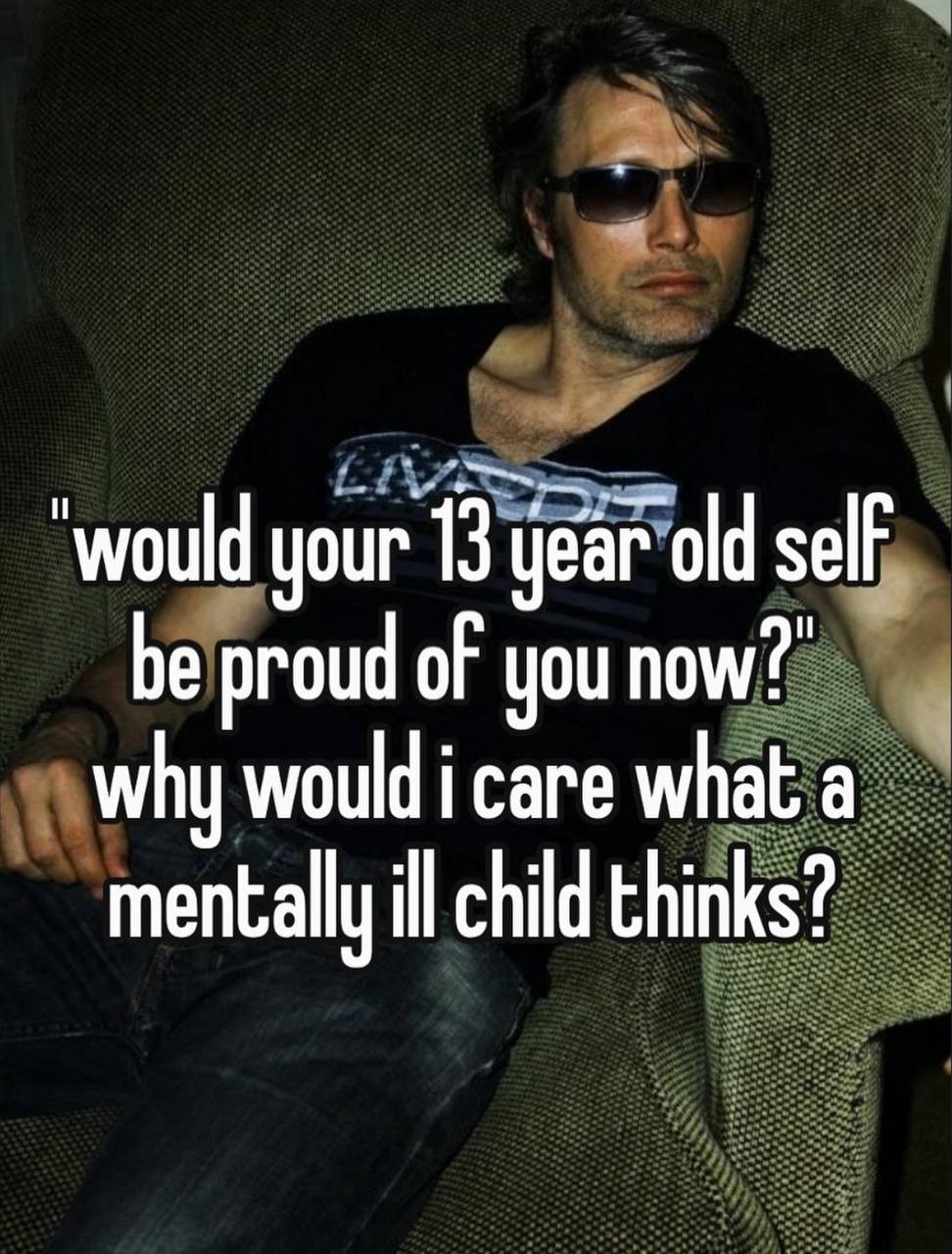 would your 13 jear old self be proud of you why would i саге what a mentally ill child thinks?