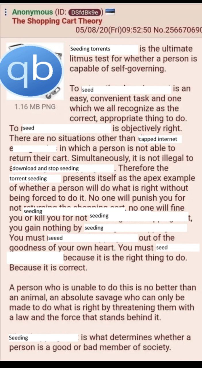 Anonymous (10: The Shopping Cart Theory 05/08/20(Fri)09:52:50 No.25667069( Seeding torrents is the ultimate litmus test for whether a person is capable of self-governing. is easy, convenient task and 
