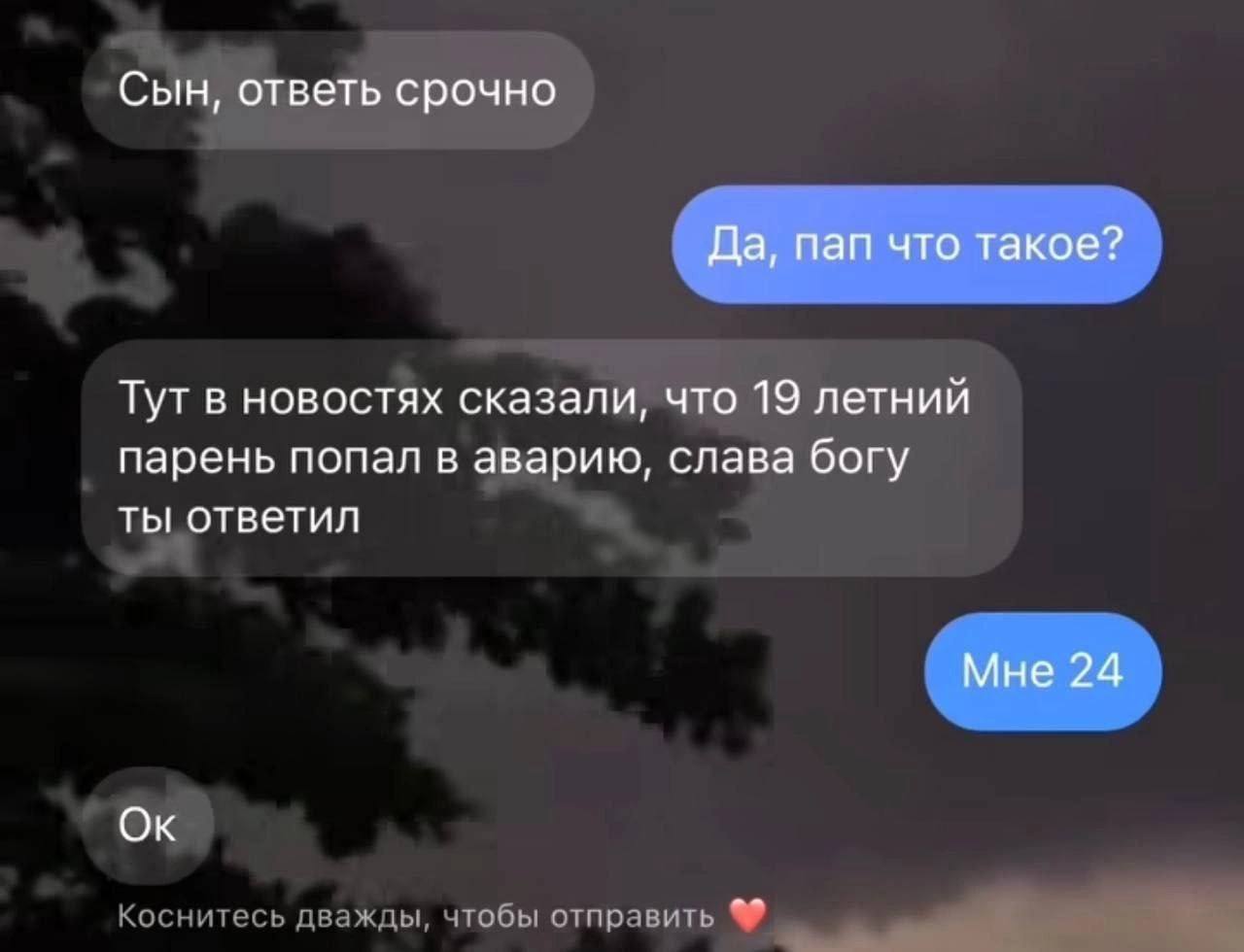 Сын, ответь срочно Да, пап что такое? Тут в новостях сказали, что 19 летний парень попал в аварию, слава богу ты ответил Мне 24