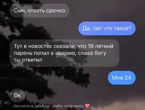 Сын, ответь срочно Да, пап что такое? Тут в новостях сказали, что 19 летний парень попал в аварию, слава богу ты ответил Мне 24