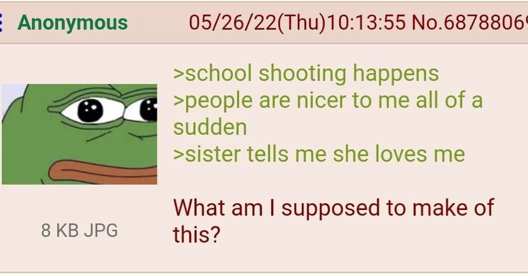 Anonymous 05/26/22(Thu)10:13:55 >school shooting happens >people are nicer to me all of a sudden >sister tells me she loves me 8 JPG What supposed to make of this?