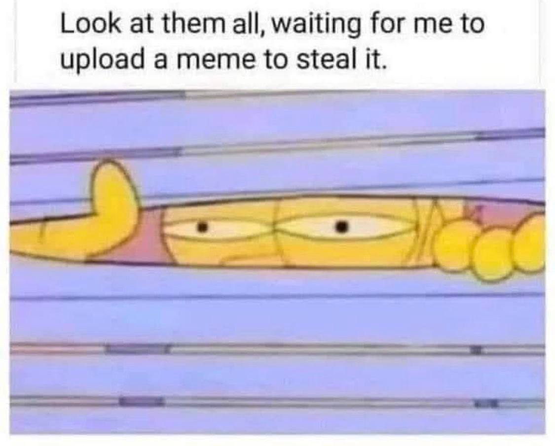 Look at them all, waiting for to upload a meme to steal it.