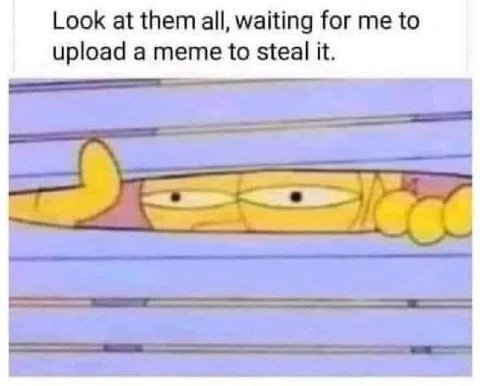 Look at them all, waiting for to upload a meme to steal it.