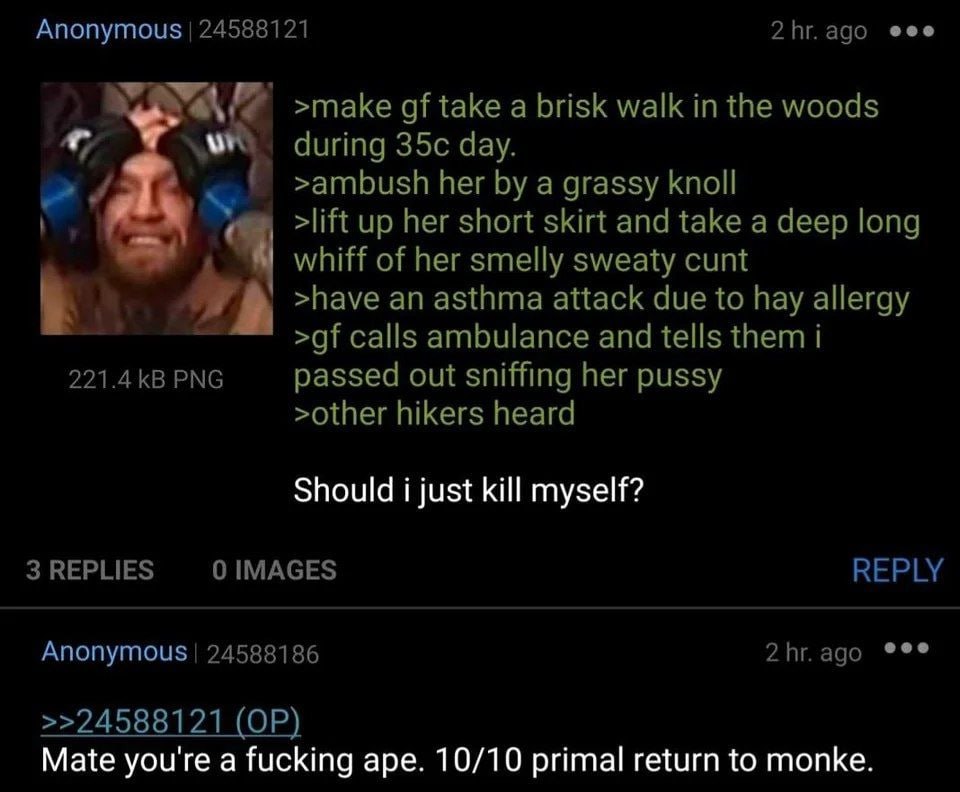 Anonymous 24588121 2hr.ago eee >make take a brisk walk in the woods during day >ambush her a grassy knoll up her short skirt and take a deep long whiff of her smelly sweaty cunt >have an asthma attack