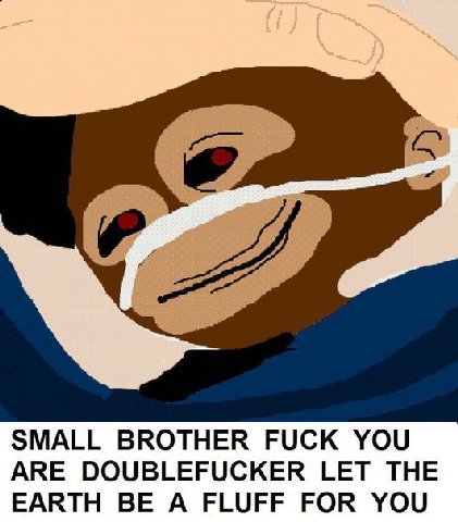 SMALL BROTHER FUCK YOU ARE DOUBLEFUCKER LET THE EARTH BE A FLUFF FOR YOU