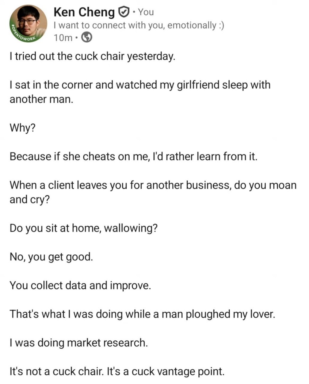 Ken Cheng You want to connect with you, emotionally tried out the cuck chair yesterday. sat in the corner and watched my girlfriend sleep with another man. Why? Because if she cheats on me, rather lea