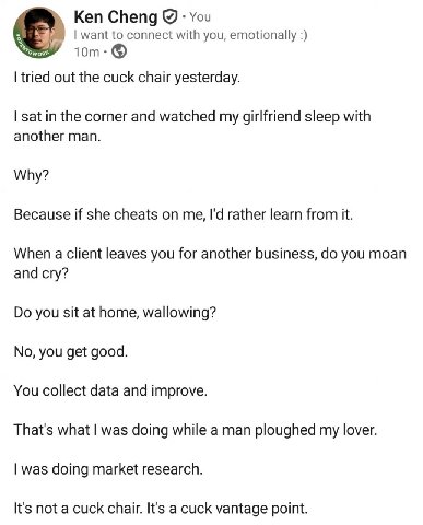 Ken Cheng You want to connect with you, emotionally tried out the cuck chair yesterday. sat in the corner and watched my girlfriend sleep with another man. Why? Because if she cheats on me, rather lea