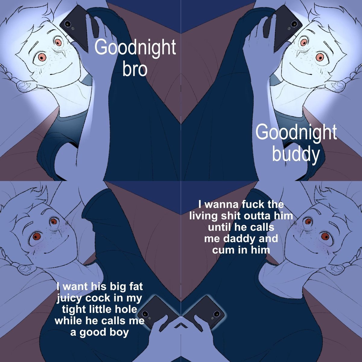 Goodnight bro С dnight buddy wanna fuck the living shit outta him until he calls me daddy and cum in him want his big fat juicy cock in my while he calls me tight little hole a good boy