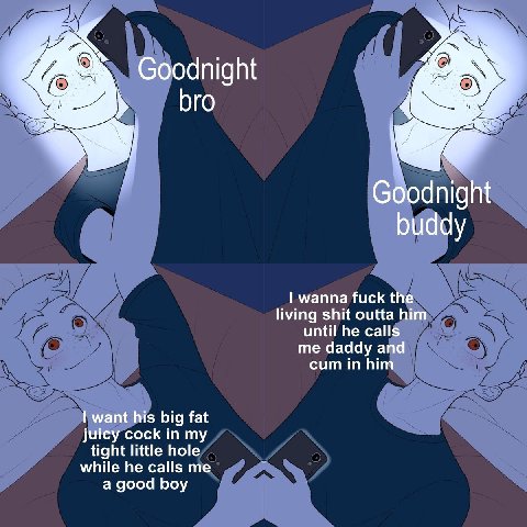 Goodnight bro С dnight buddy wanna fuck the living shit outta him until he calls me daddy and cum in him want his big fat juicy cock in my while he calls me tight little hole a good boy