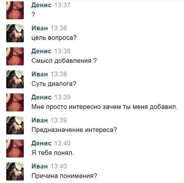 Денис 13:37 Иван 13:38 цель вопроса? Денис 13:38 Смысл добавления Иван 13:38 Суть диалога? Денис 13:39 Мне просто интересно зачем ты меня добавил. Иван 13:39 Предназначение интереса? Денис 13:40 Я теб