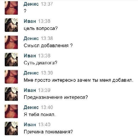 Денис 13:37 Иван 13:38 цель вопроса? Денис 13:38 Смысл добавления Иван 13:38 Суть диалога? Денис 13:39 Мне просто интересно зачем ты меня добавил. Иван 13:39 Предназначение интереса? Денис 13:40 Я теб