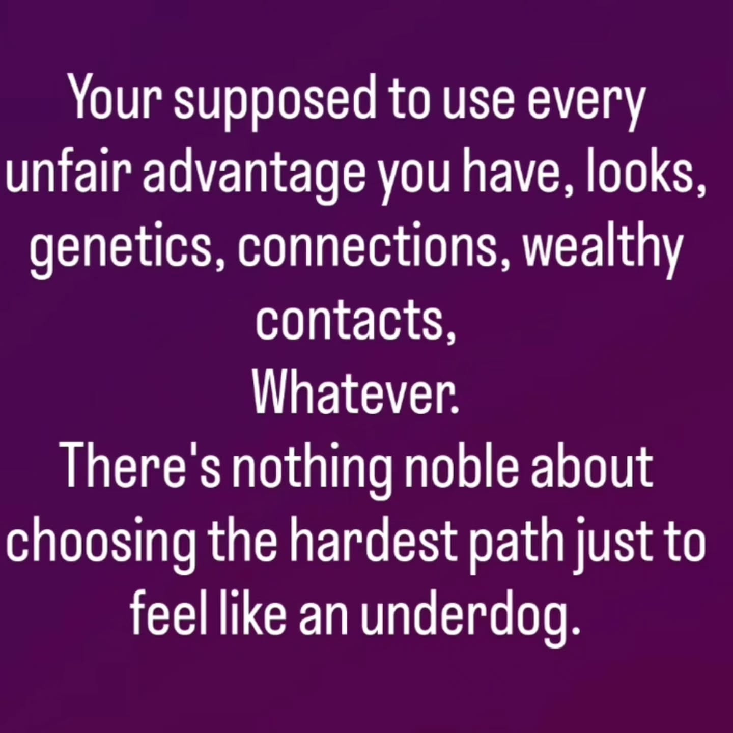 Your supposed to use every unfair advantage you have, looks, genetics, connections, wealthy contacts, Whatever. There's nothing noble about choosing the hardest path just to feel like an underdog.