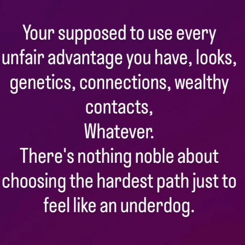 Your supposed to use every unfair advantage you have, looks, genetics, connections, wealthy contacts, Whatever. There's nothing noble about choosing the hardest path just to feel like an underdog.