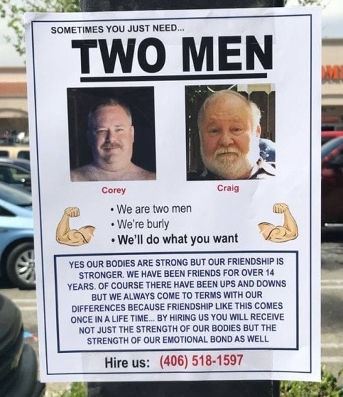 SOMETIMES YOU JUST NEED... TWO MEN Craig We are two men Abby We're burly what you want YES OUR BODIES ARE STRONG BUT OUR FRIENDSHIP IS STRONGER. WE HAVE BEEN FRIENDS FOR OVER 14 YEARS. OF COURSE THERE