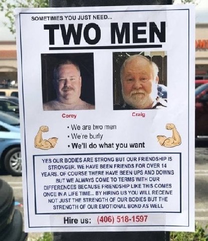 SOMETIMES YOU JUST NEED... TWO MEN Craig We are two men Abby We're burly what you want YES OUR BODIES ARE STRONG BUT OUR FRIENDSHIP IS STRONGER. WE HAVE BEEN FRIENDS FOR OVER 14 YEARS. OF COURSE THERE