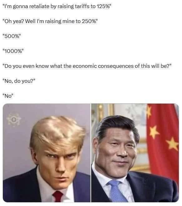 gonna retaliate raising tariffs to 125%" yea? Well raising mine to 250%" "500%" you even know what the economic consequences of this will be?" "No. you?" "No" oF bal