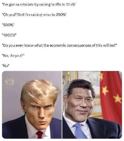 gonna retaliate raising tariffs to 125%" yea? Well raising mine to 250%" "500%" you even know what the economic consequences of this will be?" "No. you?" "No" oF bal