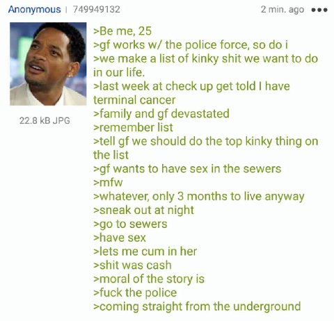Anonymous 749949132 2 eee >Be me, 25 works the police force, so i >we make a list of kinky shit we want to in our life. >last week at check up get told have terminal cancer >family and devastated 22.8