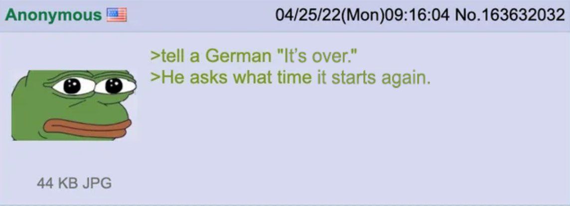 Апопутоц$ 04/25/22(Mon)09:16:04 No.163632032 >tell a German "It’s over." >He asks what time it starts again. 44 JPG