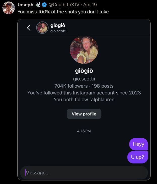 Joseph 3 @CaudilloxIV Арг19 You miss 100% of the shots you don't take gio.scottii 910910 gio.scottii followers 198 posts You've followed this Instagram account since 2023 You both follow ralphlauren V