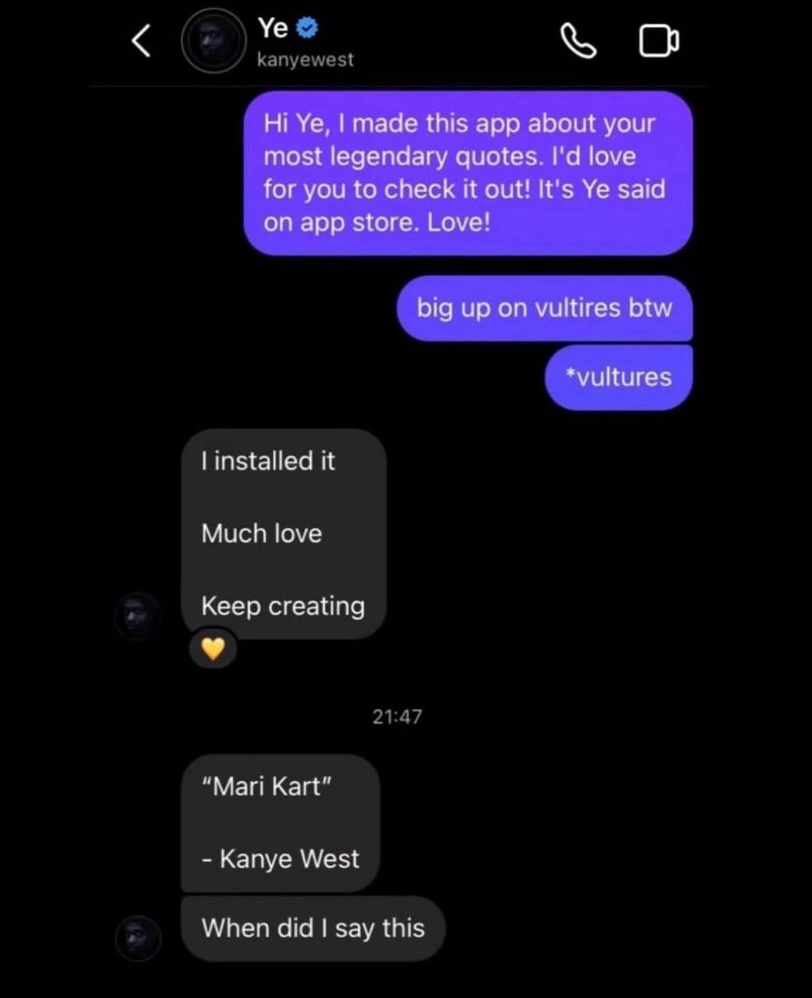 о made this app about your most legendary quotes. love for you to check it out! It's said on app store. Love! big up on vultires btw installed it Much love Keep creating “Mari Kart” Kanye West When di
