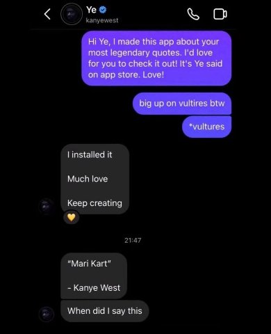 о made this app about your most legendary quotes. love for you to check it out! It's said on app store. Love! big up on vultires btw installed it Much love Keep creating “Mari Kart” Kanye West When di