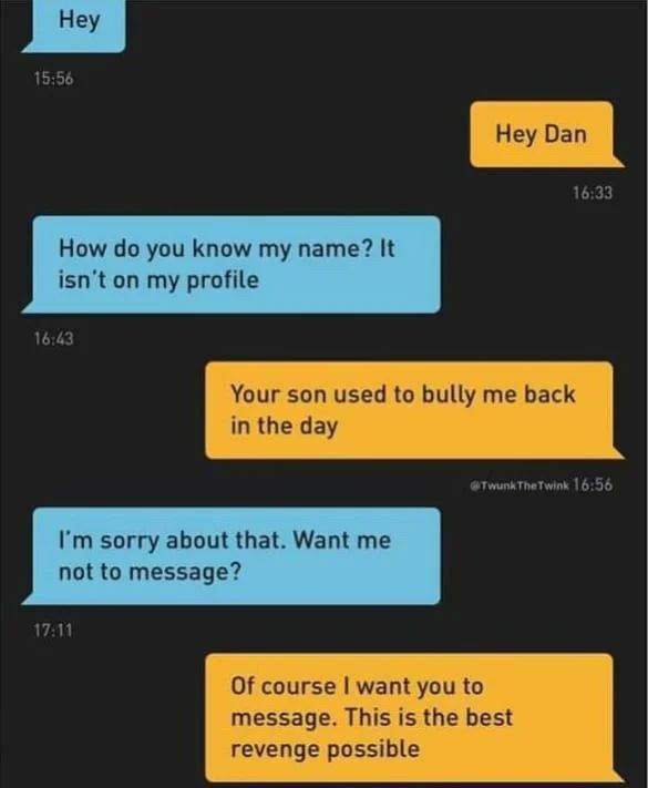 5:56 6:33 How you know name? It isn't on my profile Your son used to bully me back in the day 16:56 sorry about that. Want me not to message? 11 Of course want you to message. This is the best revenge