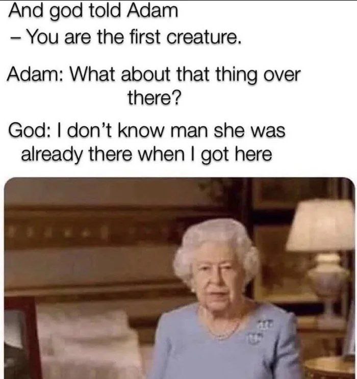 And god told Adam You are the first creature. Adam: What about that thing over there? God: don’t know man she was already there when got here