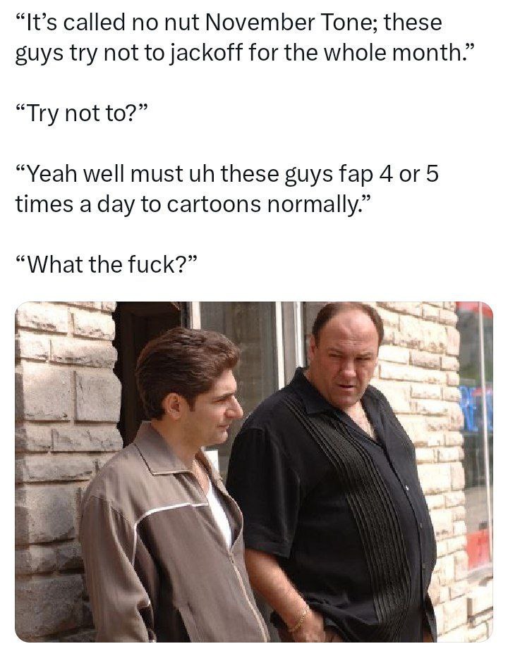 “It’s called no nut November Tone; these suys try not to jackoff for the whole month.” “Try not to?” “Yeah well must these guys fap 4 or 5 times a day to cartoons normally.” “What the fuck?” а