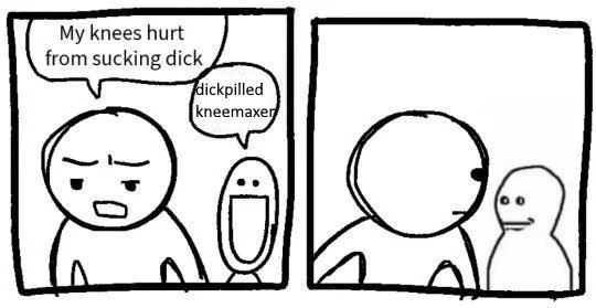 My knees hurt from sucking dick dickpilled kneemaxe