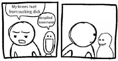 My knees hurt from sucking dick dickpilled kneemaxe