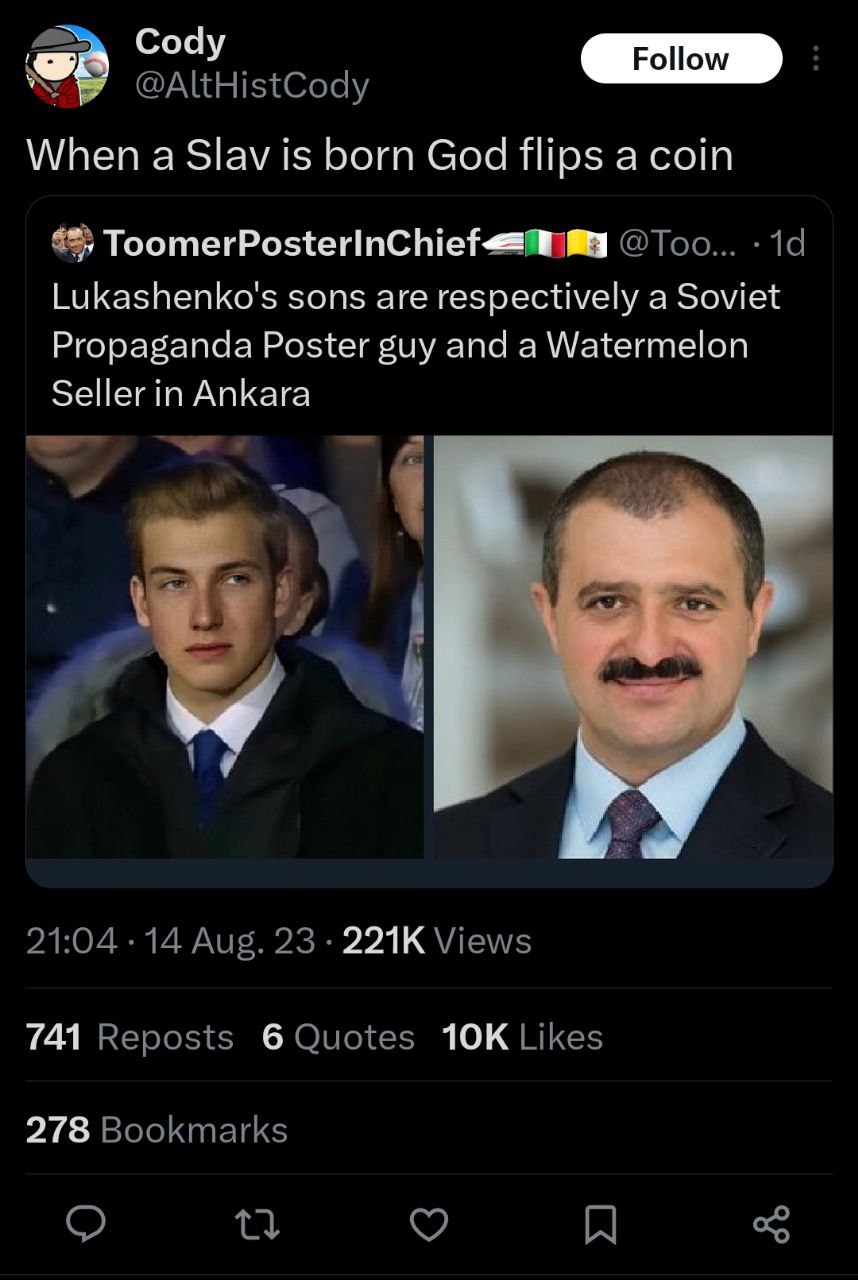 Cody @AItHistCody When a Slav is born God flips a coin 4%) @Too... Lukashenko's sons are respectively a Soviet Propaganda Poster guy and a Watermelon Seller in Ankara a 21:04 14 Aug. 23 Views 741 Repo