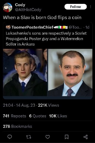 Cody @AItHistCody When a Slav is born God flips a coin 4%) @Too... Lukashenko's sons are respectively a Soviet Propaganda Poster guy and a Watermelon Seller in Ankara a 21:04 14 Aug. 23 Views 741 Repo