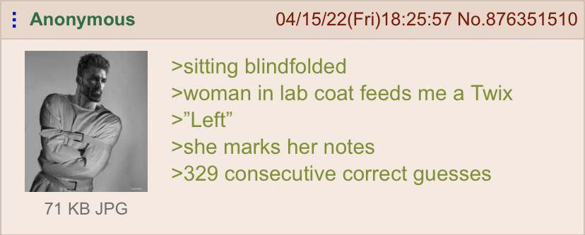 Anonymous 04/15/22(Fri)18:25:57 No.876351510 >sitting blindfolded >woman in lab coat feeds me a Twix у Lett >she marks her notes >329 consecutive correct guesses 71 JPG