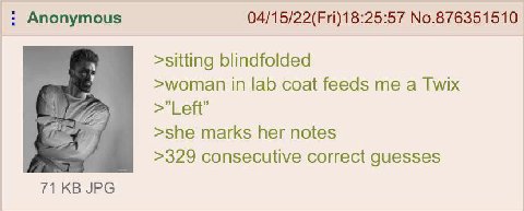 Anonymous 04/15/22(Fri)18:25:57 No.876351510 >sitting blindfolded >woman in lab coat feeds me a Twix у Lett >she marks her notes >329 consecutive correct guesses 71 JPG