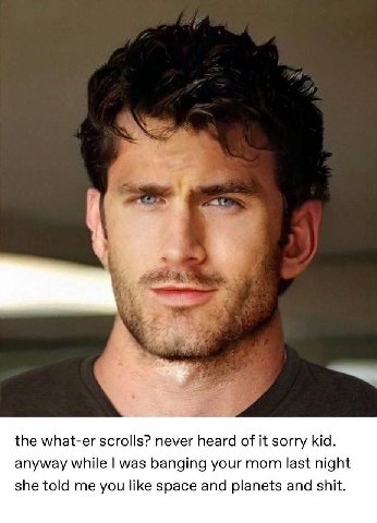 Я 4 к a the what-er scrolls? never heard of it sorry kid. anyway while was banging your mom last night she told me you like space and planets and shit.