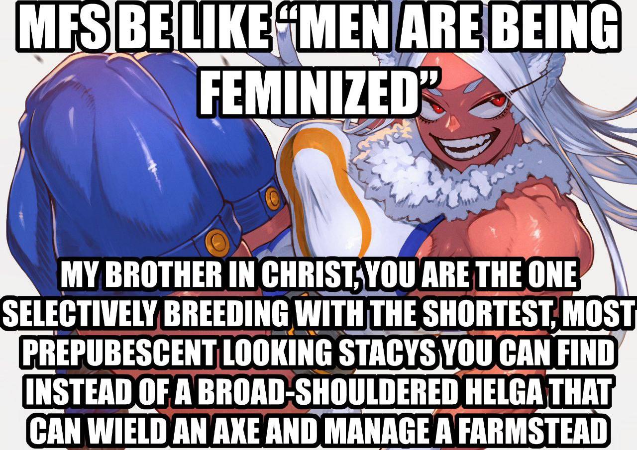 MY BROTHER IN ARE THE ONE SELECTIVELY BREEDING SHORTEST MOST PREPUBESCENT LOOKING STACYS YOU CAN FIND} INSTEAD OF A BROAD-SHOULDERED HELGA THAT, CAN WIELD AN AXE AND MANAGE А